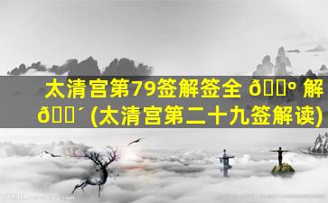 太清宫第79签解签全 🐺 解 🐴 (太清宫第二十九签解读)
